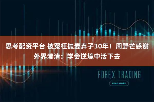 思考配资平台 被冤枉抛妻弃子30年!周野芒感谢外界澄清:学会逆境中活下去