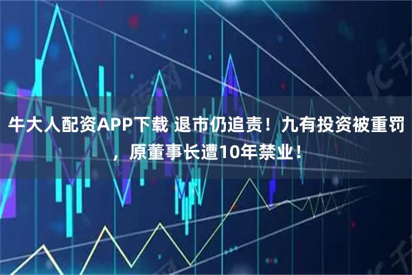 牛大人配资APP下载 退市仍追责！九有投资被重罚，原董事长遭10年禁业！