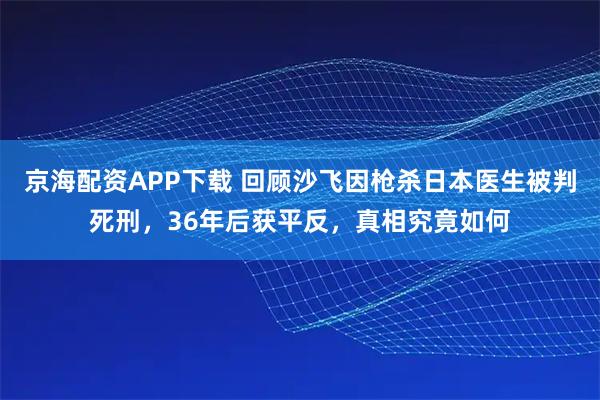 京海配资APP下载 回顾沙飞因枪杀日本医生被判死刑，36年后获平反，真相究竟如何