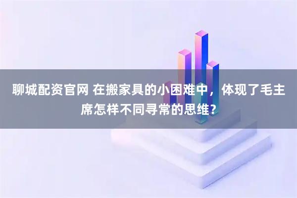 聊城配资官网 在搬家具的小困难中，体现了毛主席怎样不同寻常的思维？