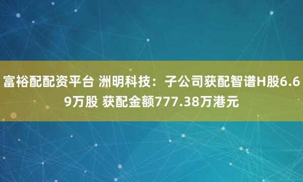 富裕配配资平台 洲明科技：子公司获配智谱H股6.69万股 获配金额777.38万港元