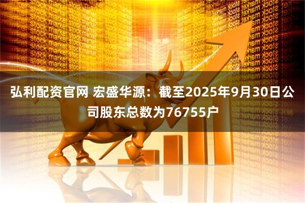 弘利配资官网 宏盛华源：截至2025年9月30日公司股东总数为76755户