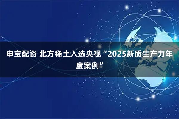 申宝配资 北方稀土入选央视“2025新质生产力年度案例”