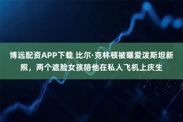 博远配资APP下载 比尔·克林顿被曝爱泼斯坦新照，两个遮脸女孩陪他在私人飞机上庆生