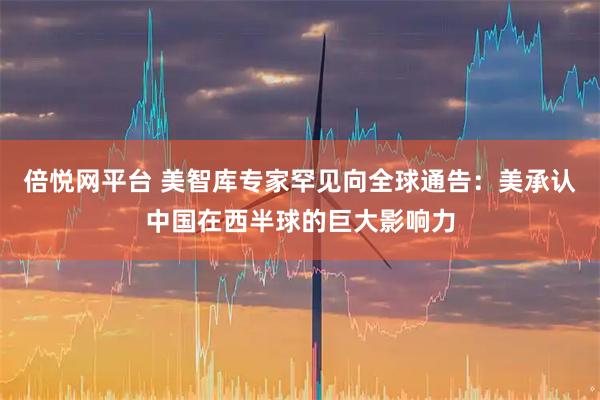 倍悦网平台 美智库专家罕见向全球通告：美承认中国在西半球的巨大影响力