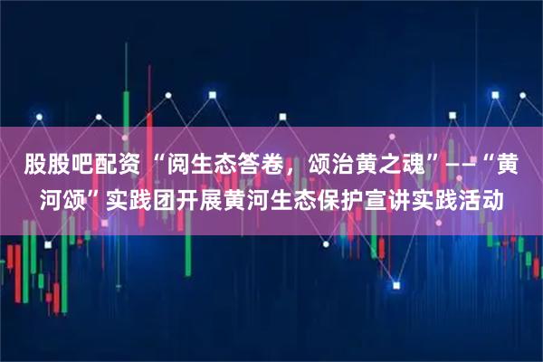 股股吧配资 “阅生态答卷，颂治黄之魂”——“黄河颂”实践团开展黄河生态保护宣讲实践活动