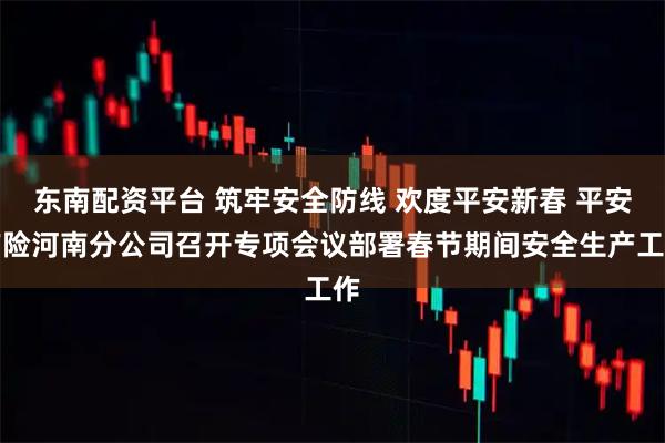 东南配资平台 筑牢安全防线 欢度平安新春 平安产险河南分公司召开专项会议部署春节期间安全生产工作