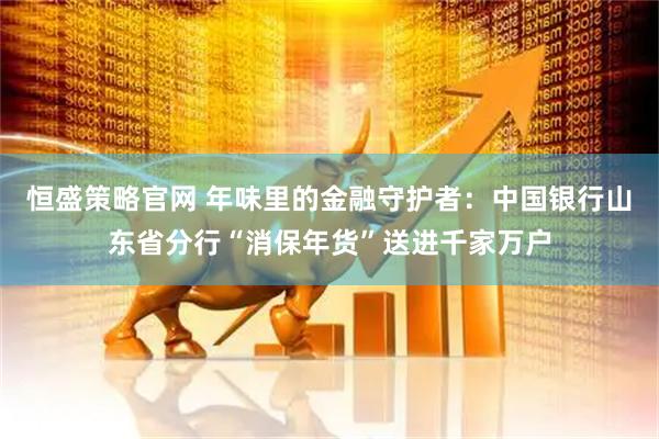 恒盛策略官网 年味里的金融守护者：中国银行山东省分行“消保年货”送进千家万户