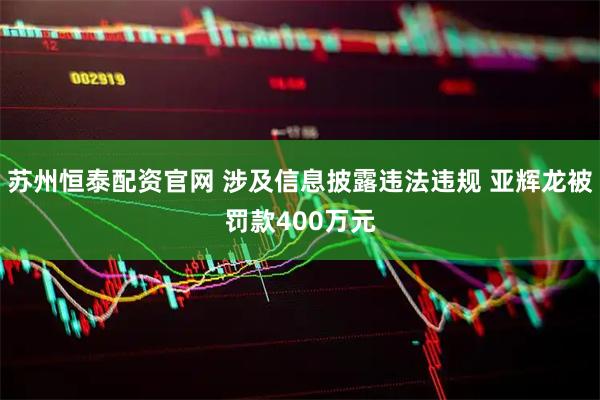 苏州恒泰配资官网 涉及信息披露违法违规 亚辉龙被罚款400万元