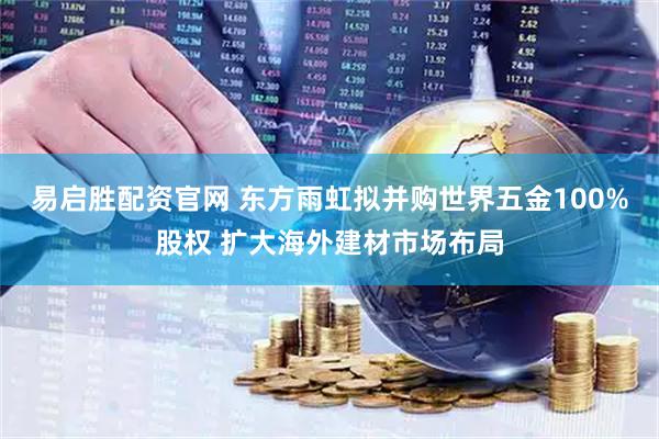 易启胜配资官网 东方雨虹拟并购世界五金100%股权 扩大海外建材市场布局