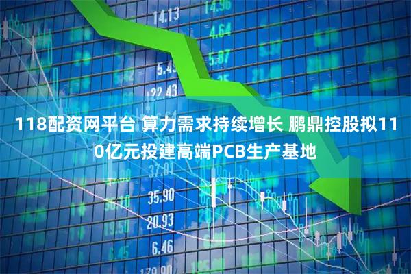 118配资网平台 算力需求持续增长 鹏鼎控股拟110亿元投建高端PCB生产基地
