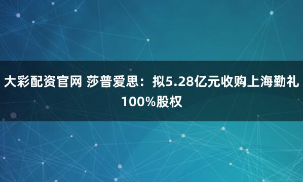 大彩配资官网 莎普爱思：拟5.28亿元收购上海勤礼100%股权