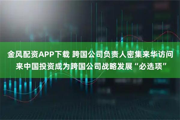 金风配资APP下载 跨国公司负责人密集来华访问 来中国投资成为跨国公司战略发展“必选项”