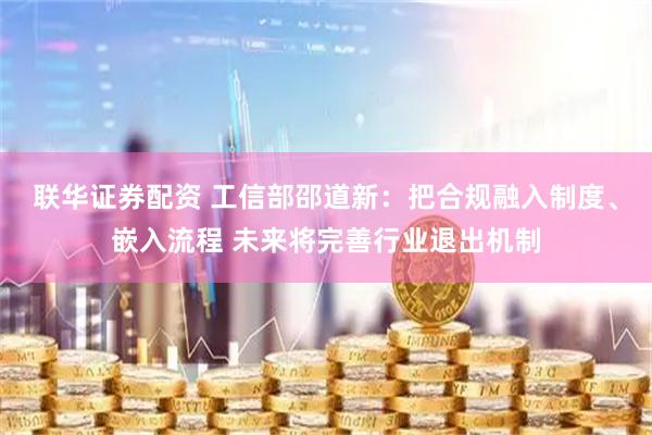 联华证券配资 工信部邵道新：把合规融入制度、嵌入流程 未来将完善行业退出机制