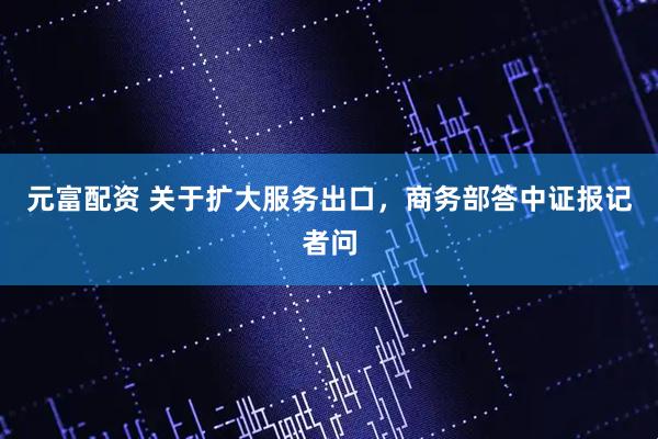 元富配资 关于扩大服务出口，商务部答中证报记者问