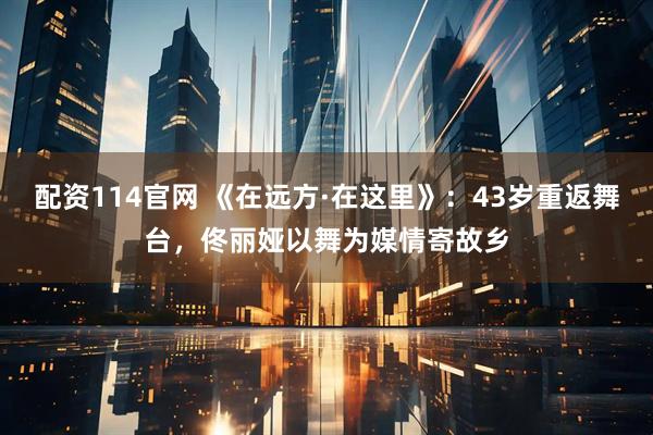 配资114官网 《在远方·在这里》：43岁重返舞台，佟丽娅以舞为媒情寄故乡