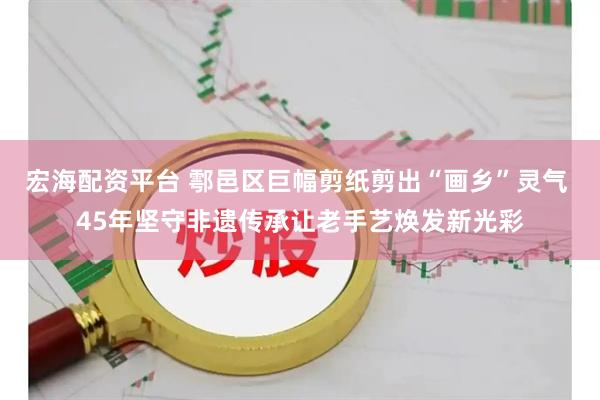 宏海配资平台 鄠邑区巨幅剪纸剪出“画乡”灵气 45年坚守非遗传承让老手艺焕发新光彩