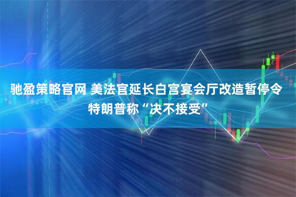 驰盈策略官网 美法官延长白宫宴会厅改造暂停令 特朗普称“决不接受”