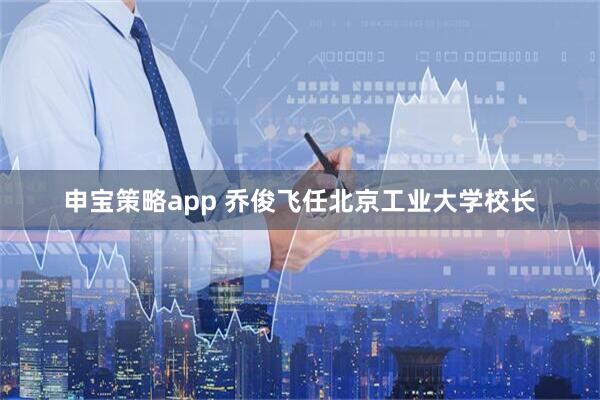申宝策略app 乔俊飞任北京工业大学校长