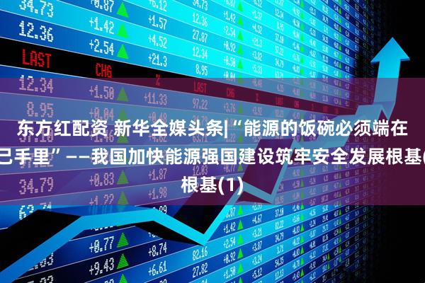 东方红配资 新华全媒头条|“能源的饭碗必须端在自己手里”——我国加快能源强国建设筑牢安全发展根基(1)