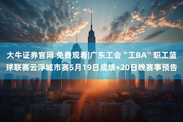 大牛证券官网 免费观看|广东工会“工BA”职工篮球联赛云浮城市赛5月19日成绩+20日晚赛事预告