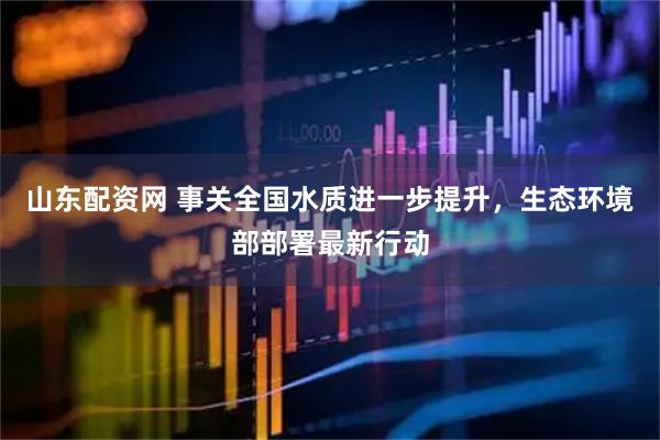 山东配资网 事关全国水质进一步提升，生态环境部部署最新行动