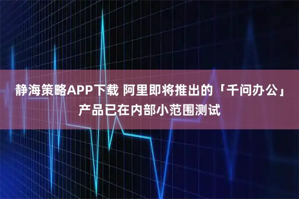 静海策略APP下载 阿里即将推出的「千问办公」产品已在内部小范围测试