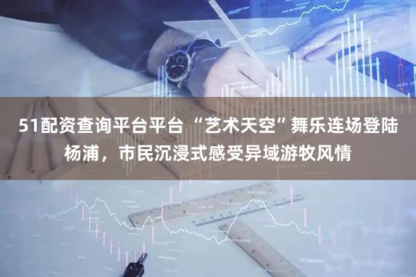 51配资查询平台平台 “艺术天空”舞乐连场登陆杨浦，市民沉浸式感受异域游牧风情