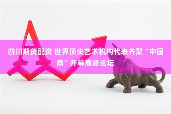 四川期货配资 世界顶尖艺术机构代表齐聚“中国扇”开幕高峰论坛