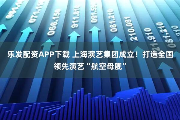 乐发配资APP下载 上海演艺集团成立！打造全国领先演艺“航空母舰”